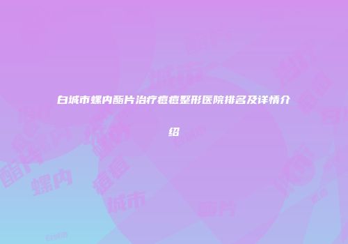 白城市螺内酯片治疗痘痘整形医院排名及详情介绍