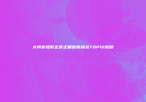 大同市隐形正颌正畸医院排名TOP10揭晓