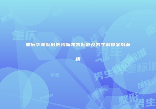 重庆华美整形医院新收费标准及男生削骨案例解析