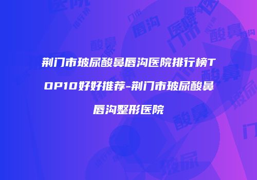 荆门市玻尿酸鼻唇沟医院排行榜TOP10好好推荐-荆门市玻尿酸鼻唇沟整形医院