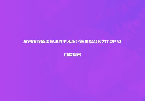 常州市胶原蛋白注射丰太阳穴医生综合实力TOP10口碑排名