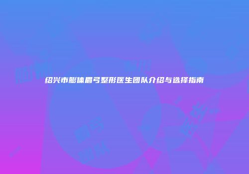 绍兴市膨体眉弓整形医生团队介绍与选择指南