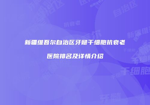 新疆维吾尔自治区牙髓干细胞抗衰老医院排名及详情介绍