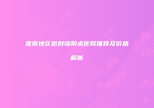 淮南地区微创缩阴术医院推荐及价格解析