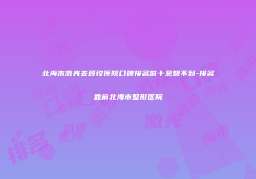 北海市激光去颈纹医院口碑排名前十意想不到-排名靠前北海市整形医院