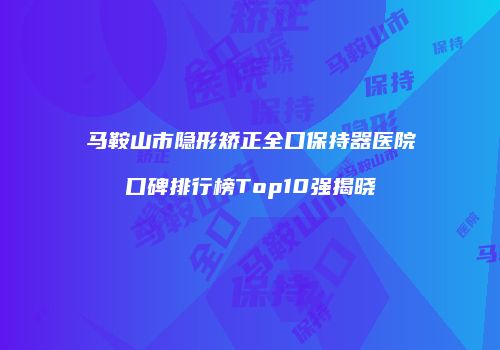 马鞍山市隐形矫正全口保持器医院口碑排行榜Top10强揭晓