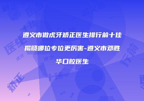 遵义市做虎牙矫正医生排行前十佳揭晓哪位专位更厉害-遵义市邓胜华口腔医生