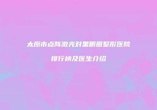 太原市点阵激光对黑眼圈整形医院排行榜及医生介绍