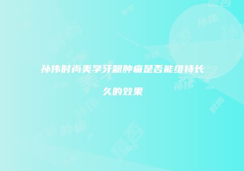 孙伟时尚美学牙龈肿痛是否能维持长久的效果