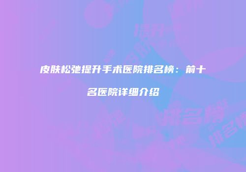皮肤松弛提升手术医院排名榜：前十名医院详细介绍