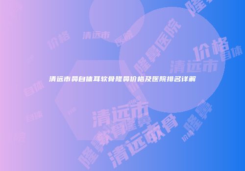 清远市鼻自体耳软骨隆鼻价格及医院排名详解