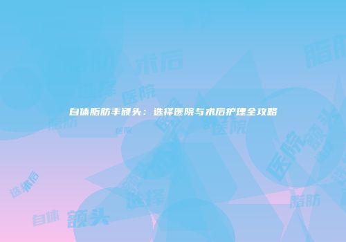 自体脂肪丰额头：选择医院与术后护理全攻略