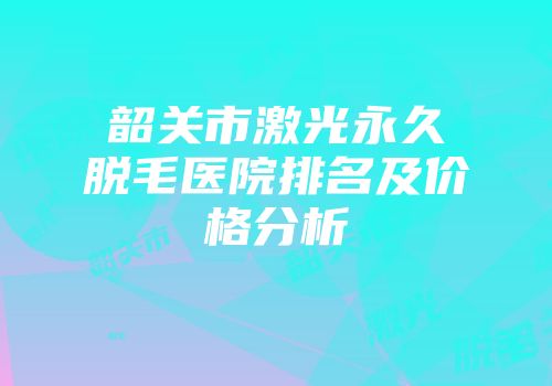 韶关市激光永久脱毛医院排名及价格分析