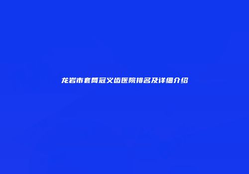 龙岩市套筒冠义齿医院排名及详细介绍