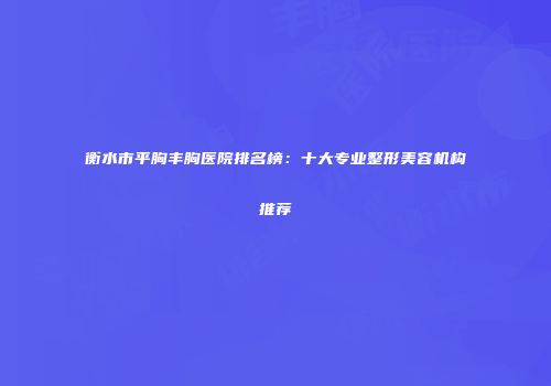 衡水市平胸丰胸医院排名榜：十大专业整形美容机构推荐