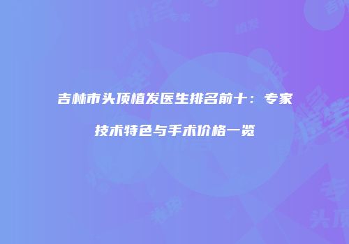 吉林市头顶植发医生排名前十：专家技术特色与手术价格一览