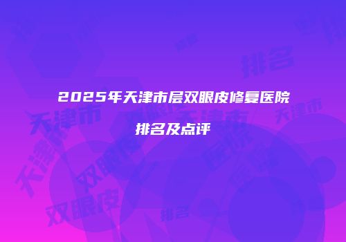 2025年天津市层双眼皮修复医院排名及点评