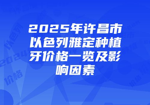 2025年许昌市以色列雅定种植牙价格一览及影响因素