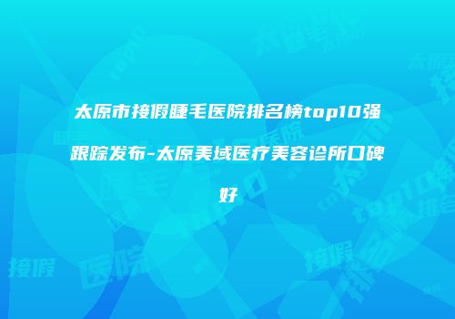 太原市接假睫毛医院排名榜top10强跟踪发布-太原美域医疗美容诊所口碑好