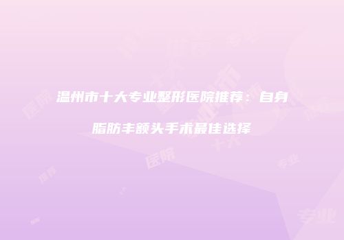 温州市十大专业整形医院推荐：自身脂肪丰额头手术最佳选择