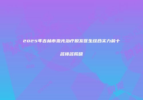 2025年吉林市激光治疗脱发医生综合实力前十名排名揭晓
