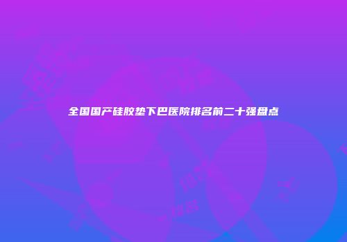 全国国产硅胶垫下巴医院排名前二十强盘点