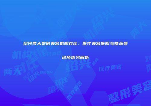 绍兴两大整形美容机构对比：医疗美容医院与婕莎曼诊所优劣解析