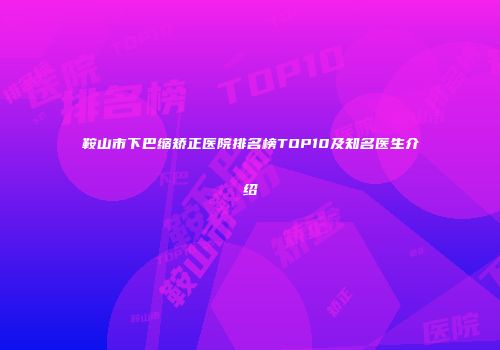 鞍山市下巴缩矫正医院排名榜TOP10及知名医生介绍