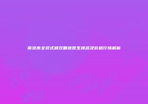 南京市全切式割双眼皮医生排名及价格行情解析