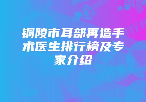 铜陵市耳部再造手术医生排行榜及专家介绍