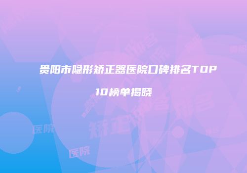 贵阳市隐形矫正器医院口碑排名TOP10榜单揭晓