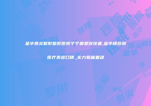 金华鼻尖整形整形医院个个都是佼佼者,金华臻蓉颜医疗美容口碑_实力毋庸置疑