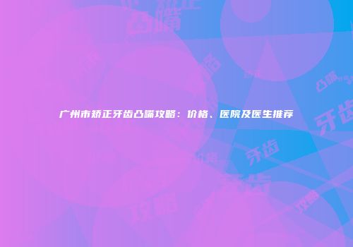广州市矫正牙齿凸嘴攻略：价格、医院及医生推荐