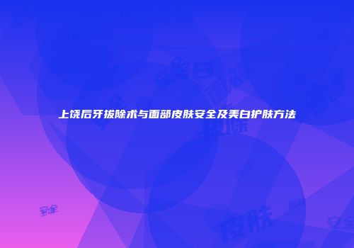 上饶后牙拔除术与面部皮肤安全及美白护肤方法