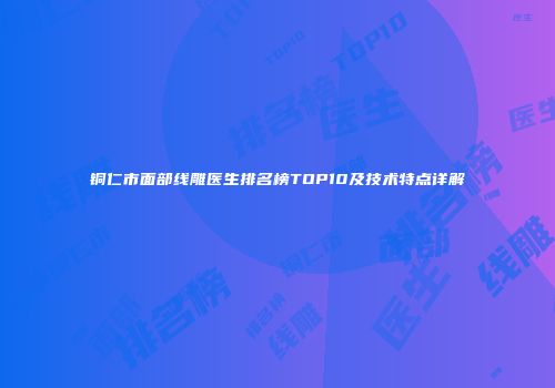 铜仁市面部线雕医生排名榜TOP10及技术特点详解