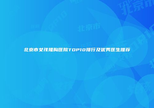北京市女孩隆胸医院TOP10排行及优秀医生推荐