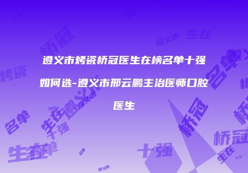 遵义市烤瓷桥冠医生在榜名单十强如何选-遵义市邢云鹏主治医师口腔医生