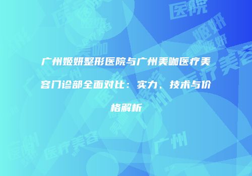 广州姬妍整形医院与广州美咖医疗美容门诊部全面对比：实力、技术与价格解析