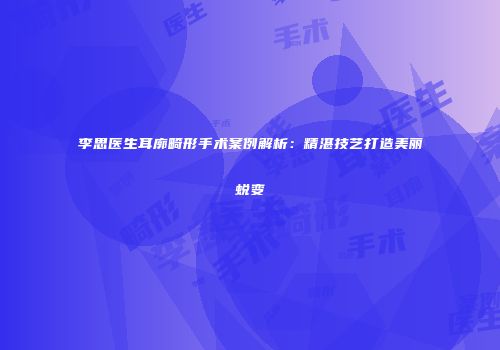 李思医生耳廓畸形手术案例解析：精湛技艺打造美丽蜕变