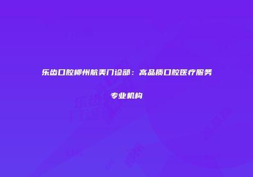 乐齿口腔柳州航美门诊部：高品质口腔医疗服务专业机构