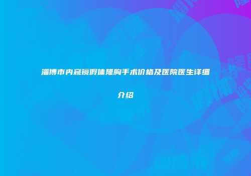 淄博市内窥镜假体隆胸手术价格及医院医生详细介绍