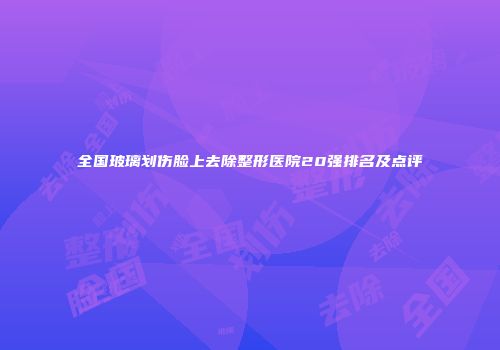 全国玻璃划伤脸上去除整形医院20强排名及点评