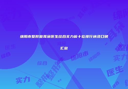 绵阳市整形做耳朵医生综合实力前十位排行榜及口碑汇总