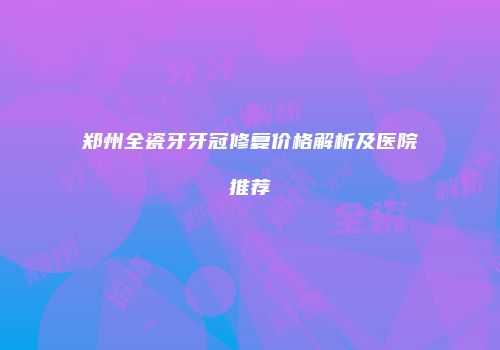 郑州全瓷牙牙冠修复价格解析及医院推荐