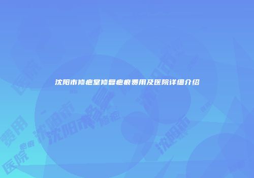 沈阳市修疤堂修复疤痕费用及医院详细介绍