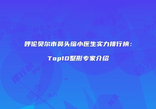 呼伦贝尔市鼻头缩小医生实力排行榜：Top10整形专家介绍
