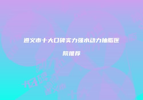遵义市十大口碑实力强水动力抽脂医院推荐
