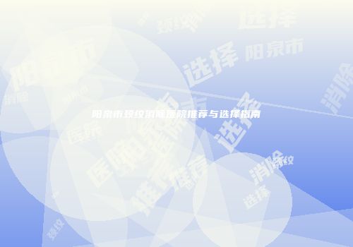 阳泉市颈纹消除医院推荐与选择指南