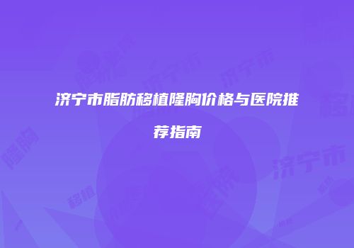 济宁市脂肪移植隆胸价格与医院推荐指南
