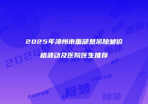 2025年漳州市面部悬吊除皱价格波动及医院医生推荐